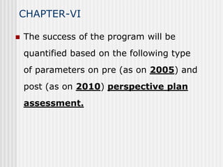 CHAPTER-VI

   The success of the program will be
    quantified based on the following type
    of parameters on pre (as on 2005) and
    post (as on 2010) perspective plan
    assessment.
 