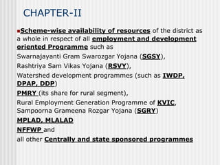 CHAPTER-II
Scheme-wise    availability of resources of the district as
a whole in respect of all employment and development
oriented Programme such as
Swarnajayanti Gram Swarozgar Yojana (SGSY),
Rashtriya Sam Vikas Yojana (RSVY),
Watershed development programmes (such as IWDP,
DPAP, DDP)
PMRY (its share for rural segment),
Rural Employment Generation Programme of KVIC,
Sampoorna Grameena Rozgar Yojana (SGRY)
MPLAD, MLALAD
NFFWP and
all other Centrally and state sponsored programmes
 