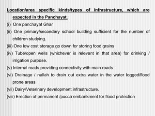 Location/area specific kinds/types of infrastructure, which are
   expected in the Panchayat.
(i) One panchayat Ghar
(ii) One primary/secondary school building sufficient for the number of
   children studying.
(iii) One low cost storage go down for storing food grains
(iv) Tube/open wells (whichever is relevant in that area) for drinking /
   irrigation purpose.
(v) Internal roads providing connectivity with main roads
(vi) Drainage / nallah to drain out extra water in the water logged/flood
   prone areas
(vii) Dairy/Veterinary development infrastructure.
(viii) Erection of permanent /pucca embankment for flood protection
 