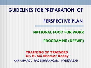 GUIDELINES FOR PREPARATION OF

                  PERSPECTIVE PLAN

            NATIONAL FOOD FOR WORK

                  PROGRAMME (NFFWP)


        TRAINING OF TRAINERS
        Dr. N. Sai Bhaskar Reddy
  AMR-APARD, RAJENDRANAGAR, HYDERABAD
 