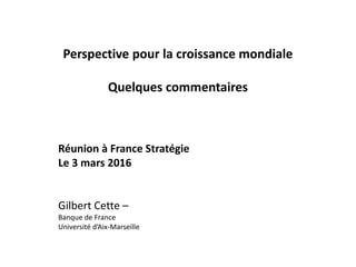 Perspective pour la croissance mondiale
Quelques commentaires
Réunion à France Stratégie
Le 3 mars 2016
Gilbert Cette –
Banque de France
Université d’Aix-Marseille
 
