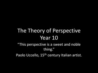 The Theory of Perspective 
Year 10 
“This perspective is a sweet and noble 
thing.” 
Paolo Uccello, 15th century Italian artist. 
 