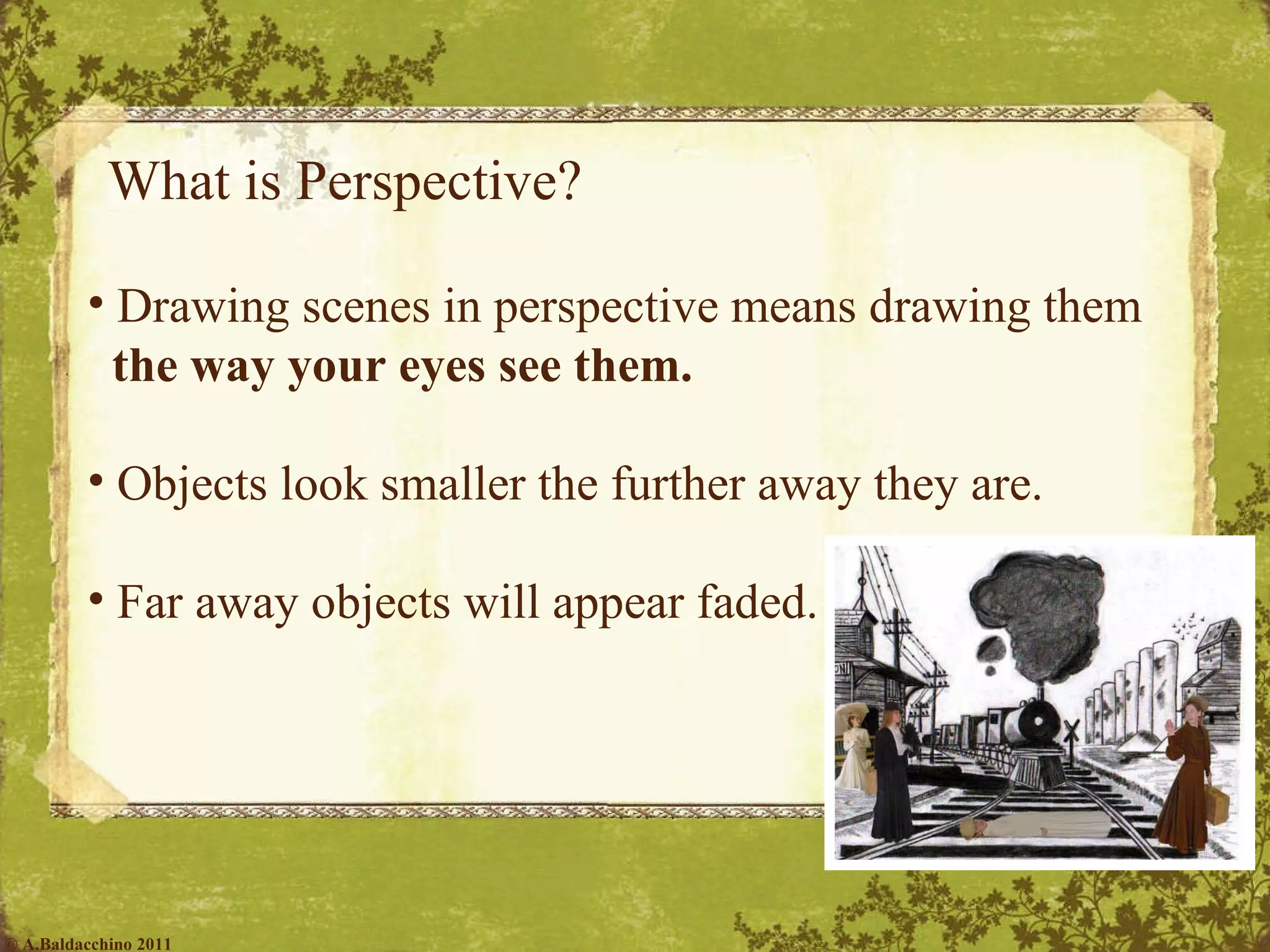 What is Perspective? Drawing scenes in perspective means drawing them  the way your eyes see them. Objects look smaller the further away they are. Far away objects will appear faded. © A.Baldacchino 2011 