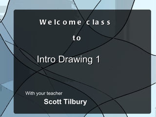 With your teacher Welcome class  to Intro Drawing 1 Scott Tilbury 