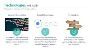 Technologies we use
Perspective consists of three core pillars.
We use Natural Language Processing
to generate summaries from articles we
scraped. Therefore we developed our own
webservice that provides the app with a
summary.
We present several additional
perspectives to the user. Wikipedia,
Twitter, Reddit, Youtube and links to
articles with different view on the same
topic are available.
We developed a Cross Platform App
using the Ionic Framework. Ionic enables
us to develop the app using JavaScript
style languages but deploy the app as
native iOS, Android and Windows
Phone App.
Summary Generation Cross Platform App Perspectives
 