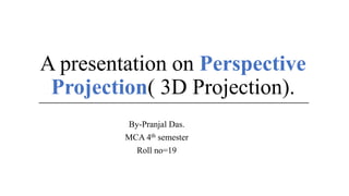 A presentation on Perspective
Projection( 3D Projection).
By-Pranjal Das.
MCA 4th semester
Roll no=19
 