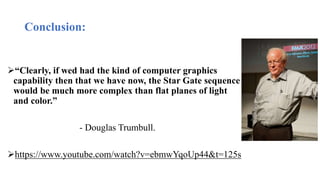 Conclusion:
“Clearly, if wed had the kind of computer graphics
capability then that we have now, the Star Gate sequence
would be much more complex than flat planes of light
and color.”
- Douglas Trumbull.
https://www.youtube.com/watch?v=ebmwYqoUp44&t=125s
 