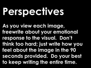 Perspectives
As you view each image,
freewrite about your emotional
response to the visual. Don’t
think too hard; just write how you
feel about the image in the 90
seconds provided. Do your best
to keep writing the entire time.
 