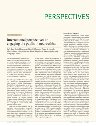 PERSPECTIVES

                                                                                                       International initiatives
 SCIENCE AND SOCIETY
                                                                                                       The United States has been a hub of twenty-
                                                                                                       first century neuroethics activity, and has

International perspectives on                                                                          hosted various key events that have come
                                                                                                       to define the field. In 2002, for example, the
                                                                                                       Dana Foundation BOX 1 sponsored the con-
engaging the public in neuroethics                                                                     ference ‘Neuroethics: Mapping the Field’8.
                                                                                                       In 2004, the American Association for the
                                                                                                       Advancement of Science (AAAS) sponsored
Judy Illes, Colin Blakemore, Mats G. Hansson, Takao K. Hensch,                                         a meeting on neuroscience and law9 and, in
Alan Leshner, Gladys Maestre, Pierre Magistretti, Rémi Quirion and                                     2005, another on neuroethics and religion.
Piergiorgio Strata                                                                                     The Library of Congress sponsored a neuro-
                                                                                                       ethics meeting called ‘Hard Science – Hard
                                                                                                       Choices’, also in 2005. With funding from
With an ever-increasing understanding              to our ‘selves’4. Frontier technology that is       The Greenwall Foundation, a special issue
of the brain mechanisms associated with            able to touch on our personhood5, especially        of the journal Brain and Cognition was pub-
core human attributes and values, there is         in bioscience and information science, is           lished devoted to ethical issues in advanced
an increasing public interest in the results       shaping our future. The public must have the        neuroimaging 10 , The Dana Foundation’s
of neuroscience research and the ways in           power — defined by quality of knowledge             journal Cerebrum published a special issue
which that new knowledge will be used.             and ease of access — to help shape that future.     on neuroethics in the Fall of 2004 REF. 11 and
Here, we present perspectives on engaging          Neuroethics has surfaced, and is here to stay,      the US-based American Journal of Bioethics
the public on these issues on an international     if not for this reason alone. Gone are the days     published its own special issue on neuro-
scale, the role of the media, and prospects        when behaviour was reduced directly to the          ethics in 2005 REF. 12. The fierce interest
for the new field of neuroethics as both a         function of a single gene; instead, behaviour       of the American public in their brains, and
focus and a driver of these efforts.               is increasingly seen to be an emergent prop-        growing understanding about brain diseases
                                                   erty of a distributed information processing        that affect millions of people, has been due, in
The first chapter in Mary Roach’s book Stiff:      system, synapses and neurotransmission6.            part, to concerted efforts to share the excite-
The Curious Lives of Human Cadavers is             Genetics provides crucial bottom-up tools           ment of neuroscience discoveries as well as
called ‘A Head is a Terrible Thing to Waste’1.     with which to investigate inherited mecha-          their ethical, social and legal implications.
That this book holds a top place on the New        nisms linked to illness, and although the               Public engagement efforts in the United
York Times bestseller list is no surprise. The     ethics of genetics and other neighbouring           States have generally involved two approaches
interest of the public in the workings of the      disciplines provide a legitimate starting point     to science literacy and action — education
body and the human mind is an age-old              for thinking about neuroethics, they do not         and dialogue. This is consistent with the
phenomenon. Depictions of the anatomy              suffice. Top-down tools, such as neuroimag-         approaches described by the World Health
theatres of the sixteenth and seventeenth          ing, provided by integrative neuroscience now       Organization13 for informed decisions about
centuries in Holland by Rembrandt in his           have an important role in pursuing knowledge        health care, participation in government deci-
famous painting ‘The Anatomy Lesson of             about what it is to be human, and responding        sions in research and treatment of new neuro-
Dr. Joan Deijman’, and elsewhere2, show that       to the global burden of CNS disease. New            logical disease and mental illnesses, critical
the dissection of the human form and condi-        challenges are defined by both the sheer            judgement of neuroscience-related material
tion has long been a matter of both public         complexity of neuroscience research and the         in popular media, and promotion of optimal
spectacle and education3.                          interpretation of data that is bound by culture     brain development. The straightforward
    Today, the curiosity and hope that are         and human anthropology7. In anticipation of         educational approach encompassing these
associated with neuroscience are closely           growing areas in which attention might be           approaches seeks to increase public under-
linked to the explicit ethical, legal and social   paid to neuroethics, we explore neuroethics         standing and appreciation of neuroscience
issues that have come to accompany it. In the      priorities across international borders, the role   research. The dialogue approach attempts
public arena, there is growing recognition         of the media and prospects for this burgeoning      to engage the public in discussion about
and acceptance that the brain is the seat of the   field, which are likely to have a far-reaching      the significance of neuroscience discovery
mind, and thus central to our very humanity,       effect on public engagement.                        for society.


NATURE REVIEWS | NEUROSCIENCE                                                                                     VOLUME 6 | DECEMBER 2005 | 977
 