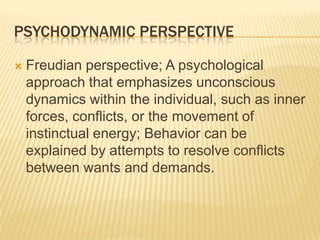 PSYCHODYNAMIC PERSPECTIVE
 Freudian perspective; A psychological
approach that emphasizes unconscious
dynamics within the individual, such as inner
forces, conflicts, or the movement of
instinctual energy; Behavior can be
explained by attempts to resolve conflicts
between wants and demands.
 