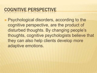 COGNITIVE PERSPECTIVE
 Psychological disorders, according to the
cognitive perspective, are the product of
disturbed thoughts. By changing people’s
thoughts, cognitive psychologists believe that
they can also help clients develop more
adaptive emotions.
 