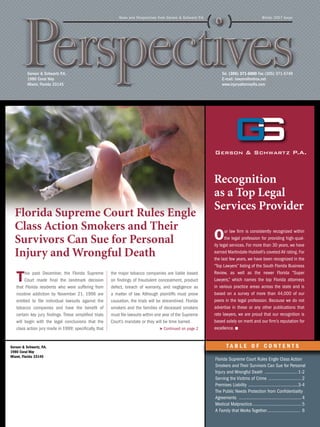 News and Perspectives from Gerson & Schwartz P.A.                                     Winter 2007 Issue




          Gerson & Schwartz P.A.                                                                                     Tel. (305) 371-6000 Fax (305) 371-5749
          1980 Coral Way                                                                                             E-mail: lawyers@netrox.net
          Miami, Florida 33145                                                                                       www.injuryattorneyfla.com




                                                                                                                Recognition
                                                                                                                as a Top Legal
                                                                                                                Services Provider
  Florida Supreme Court Rules Engle
  Class Action Smokers and Their
  Survivors Can Sue for Personal                                                                                O      ur law firm is consistently recognized within
                                                                                                                       the legal profession for providing high-qual-
                                                                                                                ity legal services. For more than 30 years, we have
  Injury and Wrongful Death                                                                                     earned Martindale-Hubbell’s coveted AV rating. For
                                                                                                                the last few years, we have been recognized in the
                                                                                                                “Top Lawyers” listing of the South Florida Business

   T    his past December, the Florida Supreme
        Court made final the landmark decision
   that Florida residents who were suffering from
                                                        the major tobacco companies are liable based
                                                        on findings of fraudulent concealment, product
                                                        defect, breach of warranty, and negligence as
                                                                                                                Review, as well as the newer Florida “Super
                                                                                                                Lawyers,” which names the top Florida attorneys
                                                                                                                in various practice areas across the state and is
   nicotine addiction by November 21, 1996 are          a matter of law. Although plaintiffs must prove         based on a survey of more than 44,000 of our
   entitled to file individual lawsuits against the     causation, the trials will be streamlined. Florida      peers in the legal profession. Because we do not
   tobacco companies and have the benefit of            smokers and the families of deceased smokers            advertise in these or any other publications that
   certain key jury findings. These simplified trials   must file lawsuits within one year of the Supreme       rate lawyers, we are proud that our recognition is
   will begin with the legal conclusions that the       Court’s mandate or they will be time barred.            based solely on merit and our firm’s reputation for
   class action jury made in 1999; specifically, that                              > Continued on page 2        excellence.


Gerson & Schwartz, P.A.                                                                                                 TABLE OF CONTENTS
1980 Coral Way
Miami, Florida 33145
                                                                                                                Florida Supreme Court Rules Engle Class Action
                                                                                                                Smokers and Their Survivors Can Sue for Personal
                                                                                                                Injury and Wrongful Death .............................1-2
                                                                                                                Serving the Victims of Crime . ........................... 2
                                                                                                                Premises Liability . .........................................3-4
                                                                                                                The Public Needs Protection from Confidentiality
                                                                                                                Agreements ...................................................... 4
                                                                                                                Medical Malpractice.......................................... 5
                                                                                                                A Family that Works Together............................. 6
 