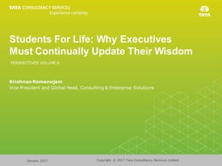 Copyright © 2017 Tata Consultancy Services LimitedJanuary 2017
Students For Life: Why Executives
Must Continually Update Their Wisdom
Krishnan Ramanujam
Vice President and Global Head, Consulting & Enterprise Solutions
PERSPECTIVES VOLUME 8
 