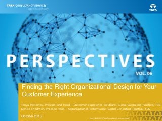 | Copyright © 2015 Tata Consultancy Services Limited
Finding the Right Organizational Design for Your
Customer Experience
Tonya McKinney, Principal and Head – Customer Experience Solutions, Global Consulting Practice, TCS
Denise Friedman, Practice Head – Organizational Performance, Global Consulting Practice, TCS
October 2015
 