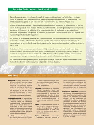 Conclusion: Quelles mesures faut-il prendre ?


    De nombreux progrès ont été réalisés en termes de développement de politiques et d’outils visant à mettre en
    œuvre la Convention sur la diversité biologique, mais jusqu’à présent la mise en œuvre au niveau national a été
    limitée. Des actions urgentes et sans précédent sont nécessaires si l’on veut atteindre l’objectif 2010.

    Afin d'y parvenir, les Parties de la Convention se doivent de développer et d’assurer, au niveau national, la mise en
    œuvre de stratégies et de plans d’actions détaillés pour la biodiversité. Il leur faut également promouvoir la prise de
    conscience de l’importance de la biodiversité et intégrer les questions de biodiversité au sein des politiques
    nationales, programmes et stratégies liés au commerce, à l’agriculture, à l’exploitation des forêts et à la pêche, ainsi
    que dans la planification du développement.

    Les réunions de la Conférence des Parties à la Convention donnent l’occasion de convenir d’actions répondant aux
    menaces qui pèsent sur la biodiversité. Atteindre les objectifs de la Convention implique que tous les pays du
    monde agissent de concert. Tous les pays devraient ainsi adhérer à la Convention, vu qu’il est crucial de préserver la
    vie sur terre.

    En tant qu’individus, nous avons tous un rôle essentiel à jouer dans la conservation de la biodiversité et son
    utilisation durable. Nous pouvons exiger des actions à tous les niveaux de gouvernement. De plus, dans nos choix
    quotidiens, nous pouvons tous avoir des impacts positifs directs sur la biodiversité et l’état des écosystèmes de
    notre planète, par exemple en soutenant la consommation durable et la réduction des déchets.

    Les entreprises devraient également prendre leurs responsabilités par rapport aux impacts environnementaux de
    leurs activités et choisir des fournisseurs qui adoptent des pratiques durables.




GLOSSAIRE GLOSSAIRE GLOSSAIRE GLOSSAIRE GLOSSAIRE GLOSSAIRE GLOSSAIRE GLOSSA
Biodiversité – Le terme "biodiversité" vient        à répondre aux besoins présents et locaux          dehors de son aire de répartition habituelle.
   de la contraction de l'expression anglaise       sans empêcher les générations futures ou           Les espèces étrangères envahissantes sont
   "biological diversity", soit "diversité          les populations vivant ailleurs de subvenir        des espèces étrangères qui, en se
   biologique". La biodiversité reflète le          à leurs propres besoins.                           propageant et en s'établissant, provoquent
   nombre, la variété et la diversité des                                                              des modifications dans les écosystèmes,
   organismes vivants. Le terme désigne à la     Ecosystème – Système où des organismes                les habitats ou les espèces.
   fois la diversité au sein des espèces            vivants      interagissent    avec     leur
   (diversité génétique), entre les espèces         environnement physique. Les limites de ce       Transformation des habitats – Modification
   (diversité d'espèces) et entre les               qu'on peut appeler un écosystème sont              des conditions environnementales locales
   écosystèmes (diversité d'écosystèmes).           assez arbitraires et dépendent de ce qui           dans lesquelles vit un organisme. Les
                                                    retient l'attention ou du thème de l'étude.        habitats sont transformés de manière
Changement climatique – La Convention Cadre         Ainsi, un écosystème peut se limiter à un          naturelle par les sécheresses, les
   de Nations Unies sur les Changements             espace très réduit ou s'étendre à toute la         maladies, les incendies, les ouragans, les
   Climatiques définit ces changements              Terre.                                             glissements de terrain, les éruptions
   climatiques comme " les changements de                                                              volcaniques, les tremblements de terre, les
   climat qui sont attribués directement ou      Espèces – Groupe d'organismes distincts de            légères variations dans les températures
   indirectement à une activité humaine             tous les autres groupes d'organismes et            saisonnières ou les précipitations, etc.
   altérant la composition de l'atmosphère          capables de se reproduire et d'engendrer           Cependant, ces transformations sont
   mondiale et qui viennent s'ajouter à la          une descendance fertile. Il s'agit de la plus      généralement induites par les activités
   variabilité naturelle du climat observée au      petite unité de classification pour les            humaines telles que la modification dans
   cours de périodes comparables ".                 plantes et les animaux.                            l'affectation des terres et la modification
                                                                                                       physique des rivières, ou encore le captage
Durabilité – Capacité d'un développement,        Espèces envahissantes – Une espèce
                                                                                                       d'eau dans les rivières.
   d'un mode de production ou d'un système          étrangère est une espèce introduite en
 