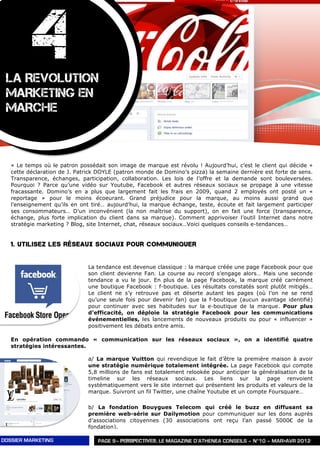4
 LA REVOLUTION
 MARKETING EN
 MARCHE



   « Le temps où le patron possédait son image de marque est révolu ! Aujourd’hui, c’est le client qui décide »
   cette déclaration de J. Patrick DOYLE (patron monde de Domino’s pizza) la semaine dernière est forte de sens.
   Transparence, échanges, participation, collaboration. Les lois de l’offre et la demande sont bouleversées.
   Pourquoi ? Parce qu’une vidéo sur Youtube, Facebook et autres réseaux sociaux se propage à une vitesse
   fracassante. Domino’s en a plus que largement fait les frais en 2009, quand 2 employés ont posté un «
   reportage » pour le moins écoeurant. Grand préjudice pour la marque, au moins aussi grand que
   l’enseignement qu’ils en ont tiré… aujourd’hui, la marque échange, teste, écoute et fait largement participer
   ses consommateurs… D’un inconvénient (la non maîtrise du support), on en fait une force (transparence,
   échange, plus forte implication du client dans sa marque). Comment apprivoiser l’outil Internet dans notre
   stratégie marketing ? Blog, site Internet, chat, réseaux sociaux…Voici quelques conseils e-tendances…


   1. Utilisez les réseaux sociaux pour communiquer


                              La tendance est devenue classique : la marque créée une page Facebook pour que
                              son client devienne Fan. La course au record s’engage alors… Mais une seconde
                              tendance a vu le jour. En plus de la page Facebook, la marque créé carrément
                              une boutique Facebook : f-boutique. Les résultats constatés sont plutôt mitigés…
                              Le client ne s’y retrouve pas et déserte autant les pages (où l’on ne se rend
                              qu’une seule fois pour devenir fan) que la f-boutique (aucun avantage identifié)
                              pour continuer avec ses habitudes sur la e-boutique de la marque. Pour plus
                              d’efficacité, on déploie la stratégie Facebook pour les communications
                              événementielles, les lancements de nouveaux produits ou pour « influencer »
                              positivement les débats entre amis.

   En opération commando « communication sur les réseaux sociaux », on a identifié quatre
   stratégies intéressantes.

                              a/ La marque Vuitton qui revendique le fait d’être la première maison à avoir
                              une stratégie numérique totalement intégrée. La page Facebook qui compte
                              5,8 millions de fans est totalement relookée pour anticiper la généralisation de la
                              timeline sur les réseaux sociaux. Les liens sur la page renvoient
                              systématiquement vers le site internet qui présentent les produits et valeurs de la
                              marque. Suivront un fil Twitter, une chaîne Youtube et un compte Foursquare…

                              b/ La fondation Bouygues Telecom qui créé le buzz en diffusant sa
                              première web-série sur Dailymotion pour communiquer sur les dons auprès
                              d’associations citoyennes (30 associations ont reçu l’an passé 5000€ de la
                              fondation).

DOSSIER MARKETING                 PAGE 9– PERSPECTIVES, LE MAGAZINE D’ATHENEA CONSEILS – N°10 – MAR>AVR 2012
 