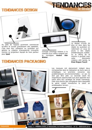 TENDANCES DESIGN
                                                             TENDANCES                        DE DEMAIN




                                                                                     Le design s’invite de
 Au delà de l’aspect purement commercial                                             plus en plus dans les
 qu’offre le succès grandissant des tablettes,                                       objets du quotidien en
 c’est bien leur utilisation au quotidien qui                                        redonnant un coup de
 génère la création d’accessoires innovants                                          jeune à des objets
 comme ce projecteur équipé de haut parleur      Concept d’horloge linéaire à la
                                                                                     emblématiques oubliés.
 pour Ipad                                       manière d’un mètre imaginé par
                                                                                     Ici le lifting de la
                                                 le  norvégien    Audun     Ask
                                                                                     montre à gousset avec
                                                 Blaker.
                                                                                     cette        étonnante

 TENDANCES PACKAGING
                                                                                     création LED tactile, la
                                                                                     Kisai Rogue Touch



                                                             Les marques ont pleinement intégré deux
                                                             composantes dans la réalisation de leurs sacs et
                                                             emballages.    La    première   concerne    des
                                                             problématiques environnementales : un sac ne
                                                             doit pas être jeté. La seconde saisit les
                                                             magnifiques opportunités que peut apporter leur
                                                             client dans leur stratégie de street marketing.
                                                             Cela nous donne des campagnes dans lesquelles
                                                             le génie créatif transforme le client en
                                                             ambassadeur terrain.




TENDANCES                        PAGE 11– PERSPECTIVES, LE MAGAZINE D’ATHENEA CONSEILS – N°10 – MAR>AVR 2012
 