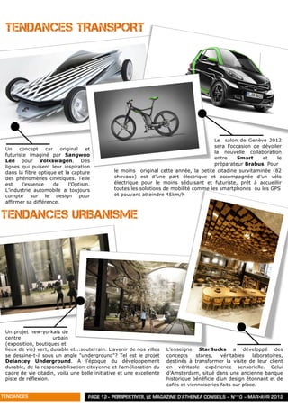 TENDANCES TRANSPORT




                                                                                         Le salon de Genève 2012
                                                                                         sera l’occasion de dévoiler
 Un    concept    car    original   et
                                                                                         la nouvelle collaboration
 futuriste imaginé par Sangwoo
                                                                                         entre    Smart     et    le
 Lee pour Volkswagen. Des
                                                                                         préparateur Brabus. Pour
 lignes qui puisent leur inspiration
 dans la fibre optique et la capture            le moins original cette année, la petite citadine survitaminée (82
 des phénomènes cinétiques. Telle               chevaux) est d’une part électrique et accompagnée d’un vélo
 est    l’essence     de     l’Optism.          électrique pour le moins séduisant et futuriste, prêt à accueillir
 L’industrie automobile a toujours              toutes les solutions de mobilité comme les smartphones ou les GPS
 compté sur le design pour                      et pouvant atteindre 45km/h
 affirmer sa différence.


TENDANCES URBANISME




 Un projet new-yorkais de
 centre               urbain
 (exposition, boutiques et
 lieux de vie) vert, durable et...souterrain. L'avenir de nos villes   L’enseigne StarBucks a développé des
 se dessine-t-il sous un angle "underground"? Tel est le projet        concepts     stores,   véritables    laboratoires,
 Delancey Underground. A l'époque du développement                     destinés à transformer la visite de leur client
 durable, de la responsabilisation citoyenne et l'amélioration du      en véritable expérience sensorielle. Celui
 cadre de vie citadin, voilà une belle initiative et une excellente    d’Amsterdam, situé dans une ancienne banque
 piste de réflexion.                                                   historique bénéficie d’un design étonnant et de
                                                                       cafés et viennoiseries faits sur place.

TENDANCES                            PAGE 12– PERSPECTIVES, LE MAGAZINE D’ATHENEA CONSEILS – N°10 – MAR>AVR 2012
 