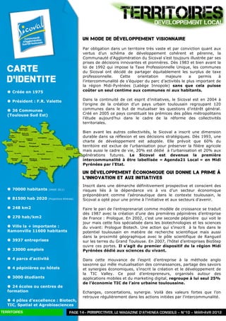 TERRITOIRES       DEVELOPPEMENT LOCAL

                                                Un mode de développement visionnaire

                                                Par obligation dans un territoire très vaste et par conviction quant aux
                                                vertus d’un schéma de développement cohérent et pérenne, la
                                                Communauté d’Agglomération du Sicoval s’est toujours illustrée par ses
                                                prises de décisions innovantes et pionnières. Dès 1983 et bien avant la

   CARTE                                        loi de 1992 qui impose la Taxe Professionnelle Unique, les communes
                                                du Sicoval ont décidé de partager équitablement les surplus de taxe

   D’IDENTITE                                   professionnelle.    Cette    orientation    majeure     a    permis    à
                                                l’intercommunalité de s’équiper du parc d’activités le plus important de
                                                la région Midi-Pyrénées (Labège Innopole) sans que cela puisse
   | Créée en 1975                             coûter un seul centime aux communes ni aux habitants.

   | Président : F.R. Valette                  Dans la continuité de cet esprit d’initiatives, le Sicoval est en 2004 à
                                                l’origine de la création d’un pays urbain toulousain regroupant 120
   | 36 Communes                               communes dans le but de mutualiser les questions d’intérêt général.
   (Toulouse Sud Est)                           Créé en 2005 ce pays constituait les prémices des pôles métropolitains
                                                l’étude aujourd’hui dans le cadre de la réforme des collectivités
                                                territoriales.

                                                Bien avant les autres collectivités, le Sicoval a inscrit une dimension
                                                durable dans sa réflexion et ses décisions stratégiques. Dès 1993, une
                                                charte de développement est adoptée. Elle prévoit que 60% du
                                                territoire est exclue de l’urbanisation pour préserver la filière agricole
                                                mais aussi le cadre de vie, 20% est dédié à l’urbanisation et 20% aux
                                                générations futures. Le Sicoval est devenue la première
                                                intercommunalité à être labellisée « Agenda21 Local » en Midi
                                                Pyrénées par l’Etat.

                                                Un développement économique qui donne la prime à
                                                l’innovation et aux initiatives
                                                Inscrit dans une démarche définitivement prospective et conscient des
   | 70000 habitants   (INSEE 2011)
                                                risques liés à la dépendance vis à vis d’un secteur économique
                                                prépondérant comme l’aéronautique dans le contexte toulousain, le
   | 81500 hab 2020    (Projections Athénéa)
                                                Sicoval a opté pour une prime à l’initiative et aux secteurs d’avenir.

   | 248 km2                                   Faire le pari de l’entreprenariat comme modèle de croissance se traduit
                                                dès 1987 avec la création d’une des premières pépinières d’entreprise
   | 270 hab/km2                               de France : Prologue. En 2002, c’est une seconde pépinière qui voit le
                                                jour mais cette fois spécialisée dans les biotechnologies et les sciences
   | Ville la + importante :                   du vivant: Prologue Biotech. Une action qui s’inscrit à la fois dans le
   Ramonville 11600 habitants                   potentiel toulousain en matière de recherche scientifique mais aussi
                                                dans la proximité géographique avec le pôle scientifique de Rangueil
   | 3937 entreprises                          sur les terres du Grand Toulouse. En 2007, l’hôtel d’entreprises BioStep
                                                ouvre ces portes. Il s’agit du premier dispositif de la région Midi
   | 33000 emplois                             Pyrénées dédié aux sciences du vivant.

   | 4 parcs d’activité                        Dans cette mouvance de l’esprit d’entreprise à la méthode anglo
                                                saxonne qui mêle mutualisation des connaissances, partage des savoirs
   | 4 pépinières ou hôtels                    et synergies économiques, s’inscrit la création et le développement de
                                                la TIC Valley. Ce pool d’entrepreneurs, organisés autour des
   | 3000 étudiants                            applications mobiles et du marketing digital, regroupe à lui seul 25%
                                                de l’économie TIC de l’aire urbaine toulousaine.
   | 24 écoles ou centres de
   formation                                    Echanges, concertations, synergie. Voilà des valeurs fortes que l’on
                                                retrouve régulièrement dans les actions initiées par l’intercommunalité.
   | 4 pôles d’excellence : Biotech,
   TIC, Spatial et Agrobiosciences
TERRITOIRES                              PAGE 14– PERSPECTIVES, LE MAGAZINE D’ATHENEA CONSEILS – N°10 – MAR>AVR 2012
 