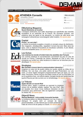 DEMAIN              A LA UNE




                  EMarketing Magazine                                             le 06/03/2012
                  Quand Starbucks se localise
                  L'enseigne américaine veut coller davantage aux spécificités des marchés
                  européens et en particulier de la France. De nouveaux produits, une
                  présence dans les gares et les aéroports. La chaîne de café lance une
                  campagne multicanal pour accompagner cette mutation. En savoir plus

                  Capital                                                         le 08/03/2012
                  Picard : un vrai chef !
                  La chaîne de produits surgelés a inventé un concept unique de distribution.
                  Ses magasins, ultradépouillés, rappellent l’univers low-cost. Mais dans les
                  bacs, c’est un festival d’innovations et d’audaces culinaires. A prix élevés.
                  D’où une rentabilité canon. En savoir plus

                  Les Echos                                                       le 01/03/2012
                  Les cuisines du monde s'invitent dans les assiettes des Français
                  Les cuisines asiatique et sud-américaine connaissent de plus en plus de
                  succès en France. L'exemple de Cactus, Wazawok et Thaï in box, trois
                  enseignes qui surfent sur cette tendance et misent sur la franchise pour se
                  développer. En savoir plus

                  Stratégies                                                      le 01/03/2012
                  Mac Donald’s innove dans la communication interactive !
                  Imaginez un cube noir de quatre mètres sur quatre, planté au milieu de La
                  Défense. Sur une face, une petite cabine de type Photomaton; sur une
                  autre, un écran digital changeant progressivement ligne par ligne; sur une
                  autre, l'accroche «Venez comme vous êtes» écrite en noir sur fond blanc; et
                  sur la quatrième face, une affiche papier changée bande par bande tous les
                  quarts d'heures par des ouvriers sur un échafaudage. En savoir plus

                  La Tribune                                                      le 07/03/2012
                  Apple dévoile un nouvel iPad
                  Comme prévu, Apple a présenté ce mercredi la troisième
                  version de sa tablette vedette, baptisé "the new iPad". Elle
                  est équipée d'un écran d’une meilleure résolution et d'un
                  processeur plus performant. Elle est également compatible
                  au réseau 4G. En savoir plus

                  Objectif News                                                   le 07/03/2012
                  Startup Weekend : trois projets innovants lauréats
                  La troisième édition du Startup Weekend, du 2 au 4 mars, a
                  distingué 13 projets dont un concept de talons
                  personnalisables, un site internet pour se faire pardonner et
                  l’idée de vivre la vie de quelqu’un d’autre. En savoir plus




DEMAIN A LA UNE        PAGE 2– PERSPECTIVES, LE MAGAZINE D’ATHENEA CONSEILS – N°10 – MAR>AVR 2012
 