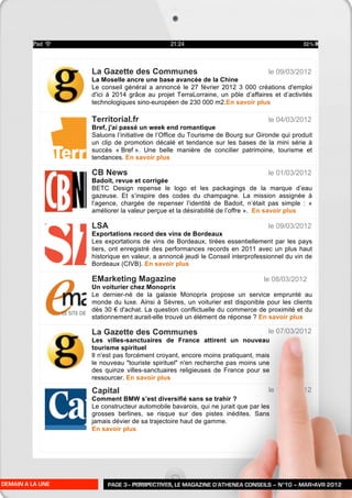 La Gazette des Communes                                      le 09/03/2012
                  La Moselle ancre une base avancée de la Chine
                  Le conseil général a annoncé le 27 février 2012 3 000 créations d'emploi
                  d'ici à 2014 grâce au projet TerraLorraine, un pôle d’affaires et d’activités
                  technologiques sino-européen de 230 000 m2.En savoir plus

                  Territorial.fr                                               le 04/03/2012
                  Bref, j'ai passé un week end romantique
                  Saluons l’initiative de l’Office du Tourisme de Bourg sur Gironde qui produit
                  un clip de promotion décalé et tendance sur les bases de la mini série à
                  succès « Bref ». Une belle manière de concilier patrimoine, tourisme et
                  tendances. En savoir plus

                  CB News                                                      le 01/03/2012
                  Badoit, revue et corrigée
                  BETC Design repense le logo et les packagings de la marque d’eau
                  gazeuse. Et s’inspire des codes du champagne. La mission assignée à
                  l’agence, chargée de repenser l’identité de Badoit, n’était pas simple : «
                  améliorer la valeur perçue et la désirabilité de l’offre ». En savoir plus

                  LSA                                                          le 09/03/2012
                  Exportations record des vins de Bordeaux
                  Les exportations de vins de Bordeaux, tirées essentiellement par les pays
                  tiers, ont enregistré des performances records en 2011 avec un plus haut
                  historique en valeur, a annoncé jeudi le Conseil interprofessionnel du vin de
                  Bordeaux (CIVB). En savoir plus

                  EMarketing Magazine                                         le 08/03/2012
                  Un voiturier chez Monoprix
                  Le dernier-né de la galaxie Monoprix propose un service emprunté au
                  monde du luxe. Ainsi à Sèvres, un voiturier est disponible pour les clients
                  dès 30 € d'achat. La question conflictuelle du commerce de proximité et du
                  stationnement aurait-elle trouvé un élément de réponse ? En savoir plus

                  La Gazette des Communes                                      le 07/03/2012
                  Les villes-sanctuaires de France attirent un nouveau
                  tourisme spirituel
                  Il n'est pas forcément croyant, encore moins pratiquant, mais
                  le nouveau "touriste spirituel" n'en recherche pas moins une
                  des quinze villes-sanctuaires religieuses de France pour se
                  ressourcer. En savoir plus

                  Capital                                                      le 17/02/2012
                  Comment BMW s’est diversifié sans se trahir ?
                  Le constructeur automobile bavarois, qui ne jurait que par les
                  grosses berlines, se risque sur des pistes inédites. Sans
                  jamais dévier de sa trajectoire haut de gamme.
                  En savoir plus




DEMAIN A LA UNE        PAGE 3– PERSPECTIVES, LE MAGAZINE D’ATHENEA CONSEILS – N°10 – MAR>AVR 2012
 