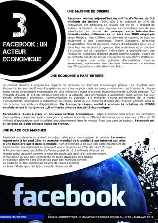 3
                                                UNE MACHINE DE GUERRE

                                                Facebook réalise aujourd’hui un chiffre d’affaires de 3,9
                                                milliards de dollars (70% dûs à la publicité et 30% de
                                                redevances des éditeurs). Le résultat net est de 1 milliard de
                                                dollars, nettement de quoi aiguiser les convoitises lors de son
                                                introduction en bourse. Au passage, cette introduction
                                                devrait rendre millionnaires un tiers des 3000 employés
                                                selon Reuters. Des chiffres qui donnent le tournis, le tout en
                                                seulement 8 ans d’existence. Sheryl Sandberg, directrice
 FACEBOOK : UN                                  d’exploitation prévoit plusieurs milliers d’embauches pour 2012
                                                dans tous les secteurs du groupe. Une croissance et un pouvoir

 ACTEUR                                         d’attraction qui se traduisent même dans le dépouillement des
                                                ressources humaines d’autres géants comme Google. L’ogre ne
                                                se contente pas d’une simple croissance de son chiffre d’affaires.
 ECONOMIQUE                                     Il a intégré une vraie politique d’acquisitions d’autres
                                                entreprises, notamment des start-ups innovantes. Le nombre
                                                des 20 acquisitions a été atteint en 2011.


                                    UNE ECONOMIE A PART ENTIERE

 Le cabinet Deloitte a analysé les impacts de Facebook sur l’activité économique globale. Les résultats sont
 éloquents. Au sein de l’Union Européenne, outre les emplois créés en propre notamment en Irlande, le réseau
 social serait directement responsable de 15,1 milliards d’euros d’activité économique et de 229000 emplois. 7,3
 milliards d’euros et 111000 emplois sont liés à la capacité des entreprises à augmenter leurs ventes par leur
 simple présence : promotion, communication et publicité. 5,4 milliards d’euros proviennent de la vente
 d’équipements nécessaires à l’utilisation du réseau social et 2,8 milliards d’euros des revenus générés dans le
 microcosme des éditeurs d’applications. En France, le réseau social a soutenu la création de 22000
 emplois et est à l’origine de 1,9 milliards d’euros d’activité économique.

 Facebook a réussi à créer un nouveau secteur économique : l’App Economie dans lequel des centaines
 d’entreprises créent des applications pour le réseau social dans différent domaines (jeux, services…).Plus de 20
 millions d’applications sont installées quotidiennement dans le monde. Rien que dans ce secteur, Facebook est
 à l’origine de 2100 emplois créés en France.

 UNE PLACE DES MARCHES

 Facebook est devenu un endroit incontournable pour communiquer et vendre. Le réseau
 représente à lui seul 28% du marché mondial de la publicité sur internet soit plus
 d’une bannière sur 4 dans le monde. Rien d’étonnant à ce que l’on parle maintenant de
 f-commerce. Les économistes prévoient une croissance de 75% d’ici à 2015 pour
 le f-commerce avec un chiffre d’affaires global de 11,5 milliards d’euros. Le
 réseau social apparaît comme la nouvelle poule aux œufs d’or des marketers
 et nul doute qu’une part importante de leurs stratégies sera dédiée
 à Facebook comme c’est déjà le cas pour des marques comme
 La Redoute ou the Kooples au travers de Chats Facebook
 ou bien d’Oasis qui crée le buzz sur le réseau social.




DOSSIER MARKETING                 PAGE 8– PERSPECTIVES, LE MAGAZINE D’ATHENEA CONSEILS – N°10 – MAR>AVR 2012
 