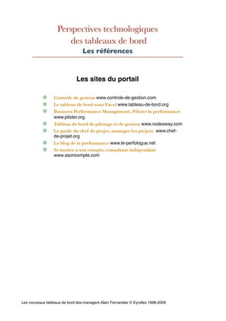 Perspectives technologiques
des tableaux de bord
Les références
Les sites du portail
Contrôle de gestion www.controle-de-gestion.com
Le tableau de bord sous Excel www.tableau-de-bord.org
Business Performance Management, Piloter la performance
www.piloter.org
Tableau de bord de pilotage et de gestion www.nodesway.com
Le guide du chef de projet, manager les projets www.chef-
de-projet.org
Le blog de la performance www.le-perfologue.net
Se mettre à son compte, consultant indépendant
www.asoncompte.com
Les nouveaux tableaux de bord des managers Alain Fernandez © Eyrolles 1998-2009
 