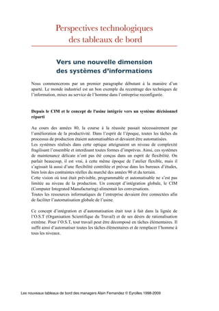 Perspectives technologiques
des tableaux de bord
Vers une nouvelle dimension
des systèmes d’informations
Nous commencerons par un premier paragraphe débutant à la manière d’un
aparté. Le monde industriel est un bon exemple du recentrage des techniques de
l’information, mises au service de l’homme dans l’entreprise reconfigurée.
Depuis le CIM et le concept de l'usine intégrée vers un système décisionnel
réparti
Au cours des années 80, la course à la réussite passait nécessairement par
l’amélioration de la productivité. Dans l’esprit de l’époque, toutes les tâches du
processus de production étaient automatisables et devaient être automatisées.
Les systèmes réalisés dans cette optique atteignaient un niveau de complexité
fragilisant l’ensemble et interdisant toutes formes d’imprévus. Ainsi, ces systèmes
de maintenance délicate n’ont pas été conçus dans un esprit de flexibilité. On
parlait beaucoup, il est vrai, à cette même époque de l’atelier flexible, mais il
s’agissait là aussi d’une flexibilité contrôlée et prévue dans les bureaux d’études,
bien loin des contraintes réelles du marché des années 90 et du terrain.
Cette vision où tout était prévisible, programmable et automatisable ne s’est pas
limitée au niveau de la production. Un concept d’intégration globale, le CIM
(Computer Integrated Manufacturing) alimentait les conversations.
Toutes les ressources informatiques de l’entreprise devaient être connectées afin
de faciliter l’automatisation globale de l’usine.
Ce concept d’intégration et d’automatisation était tout à fait dans la lignée de
l’O.S.T (Organisation Scientifique du Travail) et de ses désirs de rationalisation
extrême. Pour l’O.S.T, tout travail peut être décomposé en tâches élémentaires. Il
suffit ainsi d’automatiser toutes les tâches élémentaires et de remplacer l’homme à
tous les niveaux.
Les nouveaux tableaux de bord des managers Alain Fernandez © Eyrolles 1998-2009
 