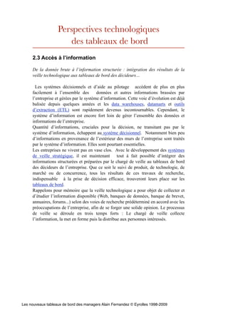 Perspectives technologiques
des tableaux de bord
2.3 Accès à l’information
De la donnée brute à l’information structurée : intégration des résultats de la
veille technologique aux tableaux de bord des décideurs…
Les systèmes décisionnels et d’aide au pilotage accèdent de plus en plus
facilement à l’ensemble des données et autres informations brassées par
l’entreprise et gérées par le système d’information. Cette voie d’évolution est déjà
balisée depuis quelques années et les data warehouses, datamarts et outils
d’extraction (ETL) sont rapidement devenus incontournables. Cependant, le
système d’information est encore fort loin de gérer l’ensemble des données et
informations de l’entreprise.
Quantité d’informations, cruciales pour la décision, ne transitant pas par le
système d’information, échappent au système décisionnel. Notamment bien peu
d’informations en provenance de l’extérieur des murs de l’entreprise sont traités
par le système d’information. Elles sont pourtant essentielles.
Les entreprises ne vivent pas en vase clos. Avec le développement des systèmes
de veille stratégique, il est maintenant tout à fait possible d’intégrer des
informations structurées et préparées par le chargé de veille au tableaux de bord
des décideurs de l’entreprise. Que ce soit le suivi de produit, de technologie, de
marché ou de concurrence, tous les résultats de ces travaux de recherche,
indispensable à la prise de décision efficace, trouveront leurs place sur les
tableaux de bord.
Rappelons pour mémoire que la veille technologique a pour objet de collecter et
d’étudier l’information disponible (Web, banques de données, banque de brevet,
annuaires, forums...) selon des voies de recherche prédéterminé en accord avec les
préoccupations de l’entreprise, afin de se forger une solide opinion. Le processus
de veille se déroule en trois temps forts : Le chargé de veille collecte
l’information, la met en forme puis la distribue aux personnes intéressés.
Les nouveaux tableaux de bord des managers Alain Fernandez © Eyrolles 1998-2009
 