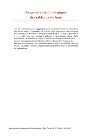 Perspectives technologiques
                      des tableaux de bord

     Lors de la description des Hypercubes, pour un premier niveau de simulation,
     nous avons soulevé l’importance de pouvoir écrire directement dans les bases
     pour dérouler des processus d’analyse du type What If : « que se passerait-il
     si ... » Mais pour une simulation efficace, il faut disposer d’une réelle
     modélisation. La définition du modèle et les limites de la simulation demeurent
     les deux principaux problèmes. Il serait ambitieux de simuler l’ensemble des
     fonctions de l’entreprise. Une simulation devra se tenir à la frontière entre les
     limites d’un modèle réalisable simplement et l'interprétation pouvant être apportée
     par les décideurs...




Les nouveaux tableaux de bord des managers Alain Fernandez © Eyrolles 1998-2009
 