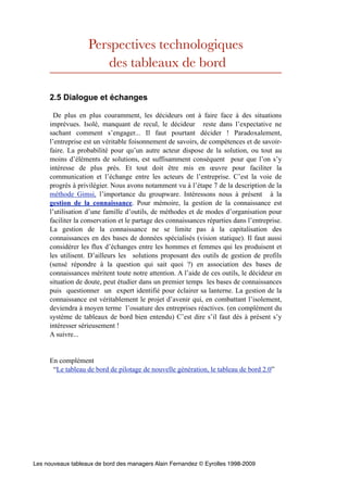 Perspectives technologiques
                      des tableaux de bord

     2.5 Dialogue et échanges

       De plus en plus couramment, les décideurs ont à faire face à des situations
     imprévues. Isolé, manquant de recul, le décideur reste dans l’expectative ne
     sachant comment s’engager... Il faut pourtant décider ! Paradoxalement,
     l’entreprise est un véritable foisonnement de savoirs, de compétences et de savoir-
     faire. La probabilité pour qu’un autre acteur dispose de la solution, ou tout au
     moins d’éléments de solutions, est suffisamment conséquent pour que l’on s’y
     intéresse de plus près. Et tout doit être mis en œuvre pour faciliter la
     communication et l’échange entre les acteurs de l’entreprise. C’est la voie de
     progrès à privilégier. Nous avons notamment vu à l’étape 7 de la description de la
     méthode Gimsi, l’importance du groupware. Intéressons nous à présent à la
     gestion de la connaissance. Pour mémoire, la gestion de la connaissance est
     l’utilisation d’une famille d’outils, de méthodes et de modes d’organisation pour
     faciliter la conservation et le partage des connaissances réparties dans l’entreprise.
     La gestion de la connaissance ne se limite pas à la capitalisation des
     connaissances en des bases de données spécialisés (vision statique). Il faut aussi
     considérer les flux d’échanges entre les hommes et femmes qui les produisent et
     les utilisent. D’ailleurs les solutions proposant des outils de gestion de profils
     (sensé répondre à la question qui sait quoi ?) en association des bases de
     connaissances méritent toute notre attention. A l’aide de ces outils, le décideur en
     situation de doute, peut étudier dans un premier temps les bases de connaissances
     puis questionner un expert identifié pour éclairer sa lanterne. La gestion de la
     connaissance est véritablement le projet d’avenir qui, en combattant l’isolement,
     deviendra à moyen terme l’ossature des entreprises réactives. (en complément du
     système de tableaux de bord bien entendu) C’est dire s’il faut dès à présent s’y
     intéresser sérieusement !
     A suivre...


     En complément
      “Le tableau de bord de pilotage de nouvelle génération, le tableau de bord 2.0”




Les nouveaux tableaux de bord des managers Alain Fernandez © Eyrolles 1998-2009
 