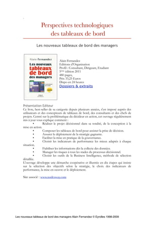 .

                   Perspectives technologiques
                      des tableaux de bord
                Les nouveaux tableaux de bord des managers


                                  Alain Fernandez
                                  Editions d’Organisation
                                  Profil : Consultant, Dirigeant, Etudiant
                                  5ème édition 2011
                                  480 pages,
                                  Prix 33,25 Euros
                                  Dispo en 24 heures
                                  Dossiers & extraits




     Présentation Editeur
     Ce livre, best-seller de sa catégorie depuis plusieurs années, s'est imposé auprès des
     utilisateurs et des concepteurs de tableaux de bord, des consultants et des chefs de
     projets. Centré sur la problématique du décideur en action, cet ouvrage régulièrement
     mis à jour vous explique comment :
              •       Réaliser le projet décisionnel dans sa totalité, de la conception à la
     mise en action.
              •       Composer les tableaux de bord pour assister la prise de décision.
              •       Assurer le déploiement de la stratégie gagnante.
              •       Faciliter la mise en pratique de la gouvernance.
              •       Choisir les indicateurs de performance les mieux adaptés à chaque
     situation.
              •       Fiabiliser les informations dès la collecte des données.
              •       Manager les risques à tous les stades du processus décisionnel.
              •       Choisir les outils de la Business Intelligence, méthode de sélection
     détaillée.
     L'ouvrage développe une démarche coopérative et illustrée en dix étapes qui insiste
     sur la sélection des objectifs selon la stratégie, le choix des indicateurs de
     performance, la mise en oeuvre et le déploiement.

     Site associé : www.nodesway.com




Les nouveaux tableaux de bord des managers Alain Fernandez © Eyrolles 1998-2009
 