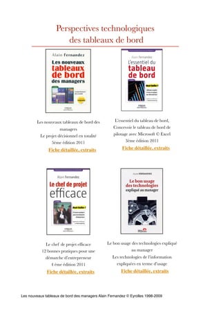 Perspectives technologiques
                      des tableaux de bord




        Les nouveaux tableaux de bord des           L’essentiel du tableau de bord,
                     managers                      Concevoir le tableau de bord de
          Le projet décisionnel en totalité        pilotage avec Microsoft © Excel
                5ème édition 2011                         3ème édition 2011

               Fiche détaillée, extraits                Fiche détaillée, extraits




             Le chef de projet efﬁcace          Le bon usage des technologies expliqué
           12 bonnes pratiques pour une                     au manager
             démarche d’entrepreneur               Les technologies de l’information
                4 ème édition 2011                   expliquées en terme d’usage
              Fiche détaillée, extraits                Fiche détaillée, extraits




Les nouveaux tableaux de bord des managers Alain Fernandez © Eyrolles 1998-2009
 