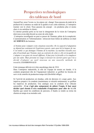 Perspectives technologiques
                      des tableaux de bord
     Aujourd’hui, nous l’avons vu, les enjeux ont changé. Nous passons du stade de la
     productivité à outrance au stade de la qualité et aux coûts maîtrisés, à l’entreprise
     tournée vers le client. Nous passons du concept : «tu produiras plus et moins
     cher» à «tu satisferas le client».
     Ce dernier postulat porte en lui tout le changement de la vision de l’entreprise
     dont nous avons déjà discuté au cours de cette étude.
      L’entreprise reconfigurée ne peut se passer de l’homme, pilote de la complexité.
     L’automatisation et l’informatisation retrouvent leurs lettres de noblesse en étant
     AU SERVICE des hommes.

     «L’homme peut s’adapter à des situations nouvelles. Or, la capacité d’adaptation
     ne dépend pas seulement de l'expérience passée, mais aussi de la largeur de vue.
     C’est même ce qui distingue l’homme de la machine. La machine travaille avec
     plus d'exactitude que l’homme, mais au contraire de celui-ci, elle est incapable de
     s’adapter à un genre de travail différent. Il faut jeter la ferraille et la remplacer
     par une autre. Mais personne ne songe à renvoyer les ouvriers parce que l’on a
     décidé d’adopter un outil nouveau ou une nouvelle méthode de
     travail»L.CHAMBONNAUD

     Cette remarque délivrée ici à titre anecdotique date de 1918.
     Dans l’entreprise industrielle, le rôle de l’équipe de terrain est étendu. A la
     conduite proprement dite de l’équipement industriel, se greffent les besoins de
     suivi et de contrôle de production temps réel (flexibilité oblige).

     Si l’activité de production est étendue, celle de décision n’y coupe guère. Aux
     imprévus propres à la conduite (maintenance et sécurité notamment), se greffent
     les imprévus de production. Une analogie avec la conduite d’un véhicule
     automobile : il ne s’agit plus uniquement de piloter l’engin, il faut aussi
     décider quel chemin il sera souhaitable d’emprunter pour aller de A à B.
     Quelles que soient les conditions de parcours, il faudra se rendre au terme du
     chemin en temps et au moindre coût.




Les nouveaux tableaux de bord des managers Alain Fernandez © Eyrolles 1998-2009
 