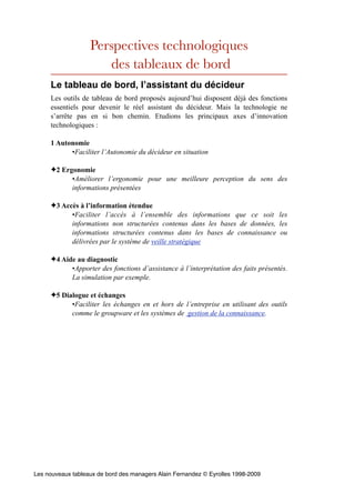 Perspectives technologiques
                      des tableaux de bord
     Le tableau de bord, l’assistant du décideur
     Les outils de tableau de bord proposés aujourd’hui disposent déjà des fonctions
     essentiels pour devenir le réel assistant du décideur. Mais la technologie ne
     s’arrête pas en si bon chemin. Etudions les principaux axes d’innovation
     technologiques :

     1 Autonomie
           •Faciliter l’Autonomie du décideur en situation

     ✦2 Ergonomie
           •Améliorer l’ergonomie pour une meilleure perception du sens des
           informations présentées

     ✦3 Accès à l’information étendue
           •Faciliter l’accès à l’ensemble des informations que ce soit les
           informations non structurées contenus dans les bases de données, les
           informations structurées contenus dans les bases de connaissance ou
           délivrées par le système de veille stratégique

     ✦4 Aide au diagnostic
           •Apporter des fonctions d’assistance à l’interprétation des faits présentés.
           La simulation par exemple.

     ✦5 Dialogue et échanges
           •Faciliter les échanges en et hors de l’entreprise en utilisant des outils
           comme le groupware et les systèmes de gestion de la connaissance.




Les nouveaux tableaux de bord des managers Alain Fernandez © Eyrolles 1998-2009
 