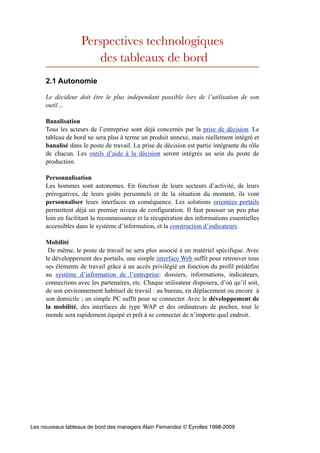 Perspectives technologiques
                      des tableaux de bord
     2.1 Autonomie

     Le décideur doit être le plus indépendant possible lors de l’utilisation de son
     outil…

     Banalisation
     Tous les acteurs de l’entreprise sont déjà concernés par la prise de décision. Le
     tableau de bord ne sera plus à terme un produit annexe, mais réellement intégré et
     banalisé dans le poste de travail. La prise de décision est partie intégrante du rôle
     de chacun. Les outils d’aide à la décision seront intégrés au sein du poste de
     production.

     Personnalisation
     Les hommes sont autonomes. En fonction de leurs secteurs d’activité, de leurs
     prérogatives, de leurs goûts personnels et de la situation du moment, ils vont
     personnaliser leurs interfaces en conséquence. Les solutions orientées portails
     permettent déjà un premier niveau de configuration. Il faut pousser un peu plus
     loin en facilitant la reconnaissance et la récupération des informations essentielles
     accessibles dans le système d’information, et la construction d’indicateurs.

     Mobilité
      De même, le poste de travail ne sera plus associé à un matériel spécifique. Avec
     le développement des portails, une simple interface Web suffit pour retrouver tous
     ses éléments de travail grâce à un accès privilégié en fonction du profil prédéfini
     au système d’information de l’entreprise: dossiers, informations, indicateurs,
     connections avec les partenaires, etc. Chaque utilisateur disposera, d’où qu’il soit,
     de son environnement habituel de travail : au bureau, en déplacement ou encore à
     son domicile ; un simple PC suffit pour se connecter. Avec le développement de
     la mobilité, des interfaces de type WAP et des ordinateurs de poches, tout le
     monde sera rapidement équipé et prêt à se connecter de n’importe quel endroit.




Les nouveaux tableaux de bord des managers Alain Fernandez © Eyrolles 1998-2009
 