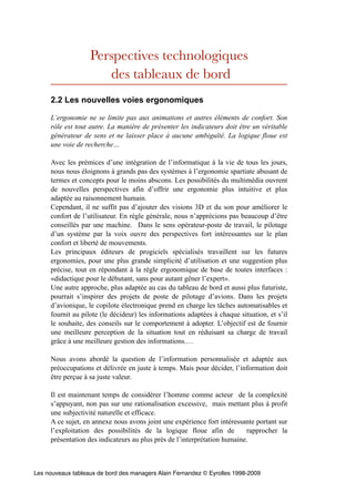 Perspectives technologiques
                      des tableaux de bord
     2.2 Les nouvelles voies ergonomiques

     L’ergonomie ne se limite pas aux animations et autres éléments de confort. Son
     rôle est tout autre. La manière de présenter les indicateurs doit être un véritable
     générateur de sens et ne laisser place à aucune ambiguïté. La logique floue est
     une voie de recherche…

     Avec les prémices d’une intégration de l’informatique à la vie de tous les jours,
     nous nous éloignons à grands pas des systèmes à l’ergonomie spartiate abusant de
     termes et concepts pour le moins abscons. Les possibilités du multimédia ouvrent
     de nouvelles perspectives afin d’offrir une ergonomie plus intuitive et plus
     adaptée au raisonnement humain.
     Cependant, il ne suffit pas d’ajouter des visions 3D et du son pour améliorer le
     confort de l’utilisateur. En règle générale, nous n’apprécions pas beaucoup d’être
     conseillés par une machine. Dans le sens opérateur-poste de travail, le pilotage
     d’un système par la voix ouvre des perspectives fort intéressantes sur le plan
     confort et liberté de mouvements.
     Les principaux éditeurs de progiciels spécialisés travaillent sur les futures
     ergonomies, pour une plus grande simplicité d’utilisation et une suggestion plus
     précise, tout en répondant à la règle ergonomique de base de toutes interfaces :
     «didactique pour le débutant, sans pour autant gêner l’expert».
     Une autre approche, plus adaptée au cas du tableau de bord et aussi plus futuriste,
     pourrait s’inspirer des projets de poste de pilotage d’avions. Dans les projets
     d’avionique, le copilote électronique prend en charge les tâches automatisables et
     fournit au pilote (le décideur) les informations adaptées à chaque situation, et s’il
     le souhaite, des conseils sur le comportement à adopter. L’objectif est de fournir
     une meilleure perception de la situation tout en réduisant sa charge de travail
     grâce à une meilleure gestion des informations.…

     Nous avons abordé la question de l’information personnalisée et adaptée aux
     préoccupations et délivrée en juste à temps. Mais pour décider, l’information doit
     être perçue à sa juste valeur.

     Il est maintenant temps de considérer l’homme comme acteur de la complexité
     s’appuyant, non pas sur une rationalisation excessive, mais mettant plus à profit
     une subjectivité naturelle et efficace.
     A ce sujet, en annexe nous avons joint une expérience fort intéressante portant sur
     l’exploitation des possibilités de la logique floue afin de          rapprocher la
     présentation des indicateurs au plus près de l’interprétation humaine.



Les nouveaux tableaux de bord des managers Alain Fernandez © Eyrolles 1998-2009
 