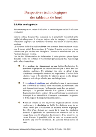 Perspectives technologiques
                      des tableaux de bord
     2.4 Aide au diagnostic

     Raisonnement par cas, arbres de décisions et simulation pour assister le décideur
     en situation

     Dans le contexte d’aujourd’hui, caractérisé par la complexité, l’incertitude et la
     rapidité du changement, il n’est pas toujours aisé de s’engager. Les décideurs
     souhaiteront disposer d’un maximum d’éléments pour mieux évaluer les choix
     possibles.
     Les systèmes d’aide à la décision (SIAD) sont un terrain de recherche aux succès
     pour le moins mitigé. Trop ambitieux à l’origine, il semble avoir trouver leurs
     créneaux non plus en cherchant à remplacer l’homme en situation mais bien en
     l’assistant du mieux possible.
     Pour faciliter l’interprétation des informations il existe plusieurs pistes dignes
     d’intérêts comme les systèmes de raisonnement par cas (Case Base Reasonning)
     ou les arbres de décisions.

                 1 Les systèmes de raisonnement par cas facilitent la résolution de
                 problèmes en proposant les solutions utilisées par le passé pour des
                 situations analogues. Un utilisateur peut ainsi se référer à des
                 expériences vécues par lui même ou par un partenaire. L’analyse de la
                 situation vécue et les résultats des décisions prises à cette époque
                 apportent un éclairage salutaire pour ses choix présents.

                 2 Les arbres de décisions sont utilisables lorsque le raisonnement
                 peut se réduire à une série de choix conditionnel. En répondant à une
                 série de questions réponses, l’utilisateur est guidé dans son analyse.
                 Remarque : Le principal obstacle d’un système d’assistance au
                 diagnostic ainsi décrit a toujours été la codification de la connaissance
                 de l’expert. Il est assez difficile d’asseoir un expert devant le système
                 et de lui proposer d’enregistrer sa connaissance…

                 3 Dans un contexte où nous ne pouvons progresser selon un schéma
                 essais-erreurs, la simulation de l’effet des décisions avant de se
                 lancer, séduira plus d’un décideur. La meilleure manière de préjuger
                 des effets d’une décision est encore de la tester. La simulation
                 permettra d’appréhender les conséquences en matière de coût ou de
                 charge d’une nouvelle affectation des ressources d’une entreprise, ou
                 encore d’estimer la possibilité réelle de traiter un nouveau marché,
                 d’amortir une nouvelle installation... Le domaine d’intervention est
                 vaste.


Les nouveaux tableaux de bord des managers Alain Fernandez © Eyrolles 1998-2009
 