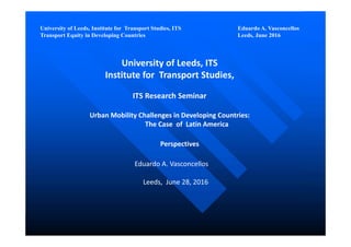 University of Leeds, Institute for Transport Studies, ITS Eduardo A. Vasconcellos
Transport Equity in Developing Countries Leeds, June 2016
University of Leeds, ITS
Institute for  Transport Studies, 
ITS Research Seminar 
Urban Mobility Challenges in Developing Countries:
The Case  of  Latin America 
Perspectives
Eduardo A. Vasconcellos
Leeds,  June 28, 2016
 