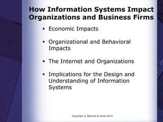 How Information Systems Impact
Organizations and Business Firms
 Economic Impacts
 Organizational and Behavioral
Impacts
 The Internet and Organizations
 Implications for the Design and
Understanding of Information
Systems
Copyright © Albrecht & Jones 2013
 