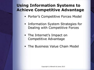 Using Information Systems to
Achieve Competitive Advantage
 Porter’s Competitive Forces Model
 Information System Strategies for
Dealing with Competitive Forces
 The Internet’s Impact on
Competitive Advantage
 The Business Value Chain Model
Copyright © Albrecht & Jones 2013
 