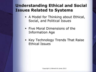 Understanding Ethical and Social
Issues Related to Systems
 A Model for Thinking about Ethical,
Social, and Political Issues
 Five Moral Dimensions of the
Information Age
 Key Technology Trends That Raise
Ethical Issues
Copyright © Albrecht & Jones 2013
 