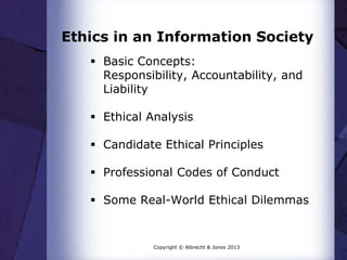 Ethics in an Information Society
 Basic Concepts:
Responsibility, Accountability, and
Liability
 Ethical Analysis
 Candidate Ethical Principles
 Professional Codes of Conduct
 Some Real-World Ethical Dilemmas
Copyright © Albrecht & Jones 2013
 