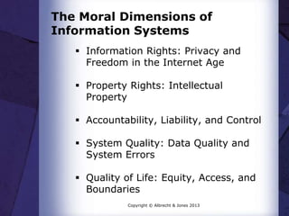 The Moral Dimensions of
Information Systems
 Information Rights: Privacy and
Freedom in the Internet Age
 Property Rights: Intellectual
Property
 Accountability, Liability, and Control
 System Quality: Data Quality and
System Errors
 Quality of Life: Equity, Access, and
Boundaries
Copyright © Albrecht & Jones 2013
 