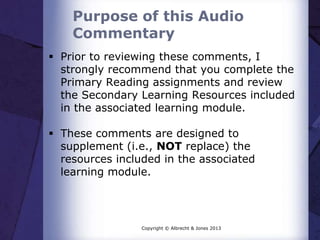 Purpose of this Audio
Commentary
 Prior to reviewing these comments, I
strongly recommend that you complete the
Primary Reading assignments and review
the Secondary Learning Resources included
in the associated learning module.
 These comments are designed to
supplement (i.e., NOT replace) the
resources included in the associated
learning module.
Copyright © Albrecht & Jones 2013
 