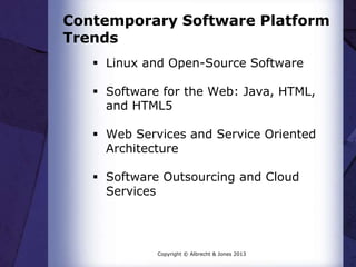 Contemporary Software Platform
Trends
 Linux and Open-Source Software
 Software for the Web: Java, HTML,
and HTML5
 Web Services and Service Oriented
Architecture
 Software Outsourcing and Cloud
Services
Copyright © Albrecht & Jones 2013
 