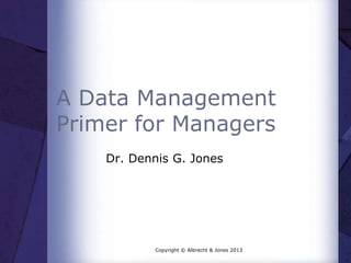 A Data Management
Primer for Managers
Dr. Dennis G. Jones
Copyright © Albrecht & Jones 2013
 