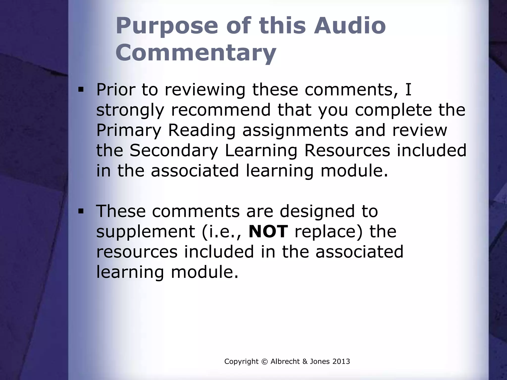 Purpose of this Audio
Commentary
Prior to reviewing these comments, I
strongly recommend that you complete the
Primary Reading assignments and review
the Secondary Learning Resources included
in the associated learning module.
These comments are designed to
supplement (i.e., NOT replace) the
resources included in the associated
learning module.
Copyright © Albrecht & Jones 2013