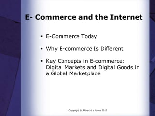 E- Commerce and the Internet
 E-Commerce Today
 Why E-commerce Is Different
 Key Concepts in E-commerce:
Digital Markets and Digital Goods in
a Global Marketplace

Copyright © Albrecht & Jones 2013

 