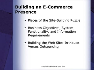 Building an E-Commerce
Presence
 Pieces of the Site-Building Puzzle

 Business Objectives, System
Functionality, and Information
Requirements
 Building the Web Site: In-House
Versus Outsourcing

Copyright © Albrecht & Jones 2013

 